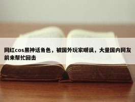 网红cos黑神话角色，被国外玩家嘲讽，大量国内网友前来帮忙回击