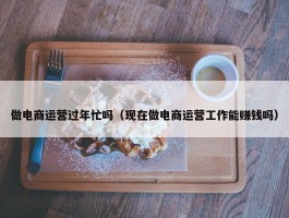 做电商运营过年忙吗（现在做电商运营工作能赚钱吗）