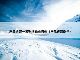 产品运营一系列活动有哪些（产品运营例子）