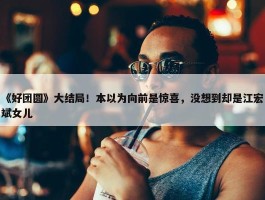 《好团圆》大结局！本以为向前是惊喜，没想到却是江宏斌女儿