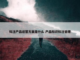 标注产品运营方案是什么 产品标识标注管理