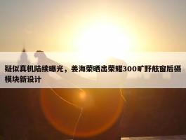 疑似真机陆续曝光，姜海荣晒出荣耀300旷野舷窗后摄模块新设计