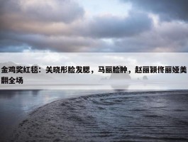 金鸡奖红毯：关晓彤脸发腮，马丽脸肿，赵丽颖佟丽娅美翻全场