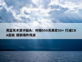 男篮天才浪子回头：时隔950天再砍30+ 打成CBA超巨 摆脱场外风波