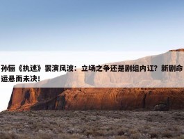 孙俪《执迷》罢演风波：立场之争还是剧组内讧？新剧命运悬而未决！