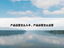 产品运营怎么入手，产品运营怎么运营