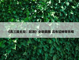 《真三国无双：起源》全新截图 吕布貂蝉等亮相