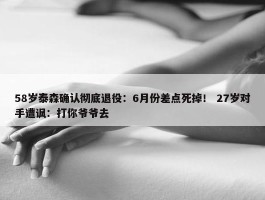 58岁泰森确认彻底退役：6月份差点死掉！ 27岁对手遭讽：打你爷爷去