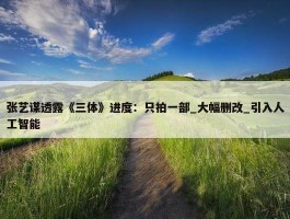 张艺谋透露《三体》进度：只拍一部_大幅删改_引入人工智能