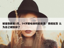 被曼联解雇3天，54岁滕哈赫彻底崩溃：情绪低落 认为自己被毁掉了