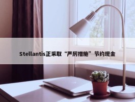 Stellantis正采取“严厉措施”节约现金