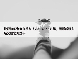 比亚迪华为合作首车上市！37.98万起，硬派越野市场又增实力选手