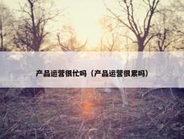 产品运营很忙吗（产品运营很累吗）