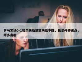 罗马客场0-1埃尔夫斯堡遭两轮不胜，巴尔丹齐送点，拜多点射