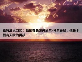 亚特兰大CEO：我们在关注丹尼尔-马尔蒂尼，他是个很有天赋的男孩