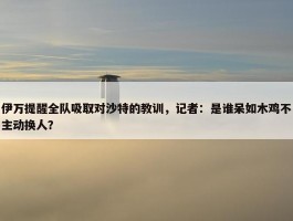 伊万提醒全队吸取对沙特的教训，记者：是谁呆如木鸡不主动换人？