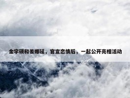 金宇硕和姜娜延，官宣恋情后，一起公开亮相活动