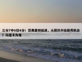 三分7中0仅4分！范弗里特低迷，火箭仍不给新秀机会？乌度卡为难