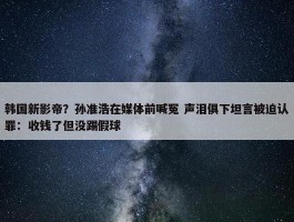 韩国新影帝？孙准浩在媒体前喊冤 声泪俱下坦言被迫认罪：收钱了但没踢假球