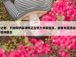 记者：于帕和伊藤洋辉正在努力争取复出，前者有望出战柏林联合