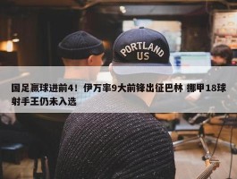 国足赢球进前4！伊万率9大前锋出征巴林 挪甲18球射手王仍未入选