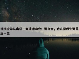 徐根宝带队出征三大球运动会：要夺金，也许是我生涯最后一金