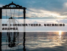 穆帅：0-0时我们错失了绝佳机会，每场比赛我们都会遇到这种情况