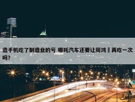 造手机吃了制造业的亏 哪吒汽车还要让周鸿祎再吃一次吗？