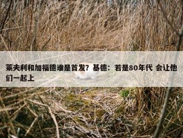 莱夫利和加福德谁是首发？基德：若是80年代 会让他们一起上