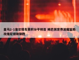 皇马2-1塞尔塔先赛积分平榜首 姆巴佩世界波魔笛助攻维尼修斯制胜