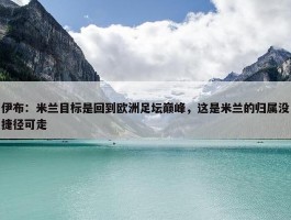 伊布：米兰目标是回到欧洲足坛巅峰，这是米兰的归属没捷径可走