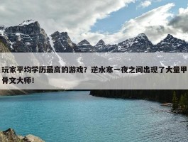 玩家平均学历最高的游戏？逆水寒一夜之间出现了大量甲骨文大师！