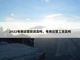 2022电商运营薪资高吗，电商运营工资高吗