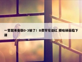 一觉醒来曼联0-3输了！B费罕见染红 滕哈赫面临下课