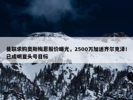 曼联求购奥斯梅恩报价曝光，2500万加送齐尔克泽！已成明夏头号目标