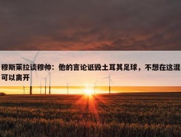 穆斯莱拉谈穆帅：他的言论诋毁土耳其足球，不想在这混可以离开