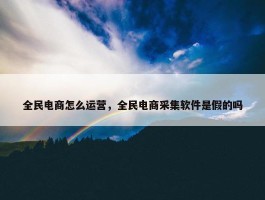 全民电商怎么运营，全民电商采集软件是假的吗