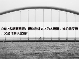 心动7名场面回顾：堪称恋综史上的名场面，谁的修罗场，又是谁的天堂山？