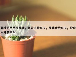 死神伯兰吊打罗峰，陇云击败乌卡，罗峰大战乌卡，抢夺天才战季军