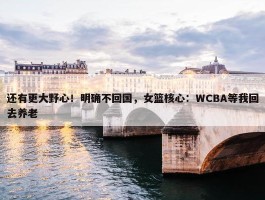 还有更大野心！明确不回国，女篮核心：WCBA等我回去养老