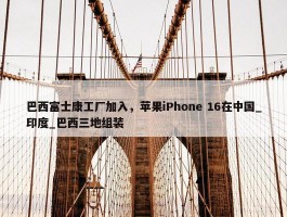 巴西富士康工厂加入，苹果iPhone 16在中国_印度_巴西三地组装