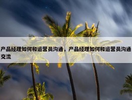 产品经理如何和运营员沟通，产品经理如何和运营员沟通交流