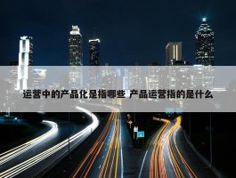 运营中的产品化是指哪些 产品运营指的是什么