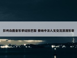 彭州白鹿音乐季绽放巴黎 奏响中法人文交流浪漫乐章