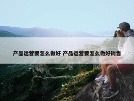 产品运营要怎么做好 产品运营要怎么做好销售