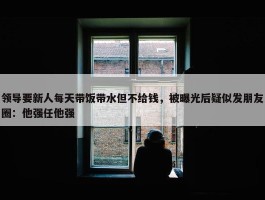 领导要新人每天带饭带水但不给钱，被曝光后疑似发朋友圈：他强任他强