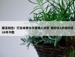 国足挺住！打日本拿分不是痴人说梦 做好这3点或终结26年不胜