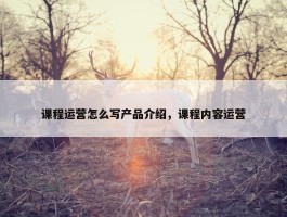 课程运营怎么写产品介绍，课程内容运营