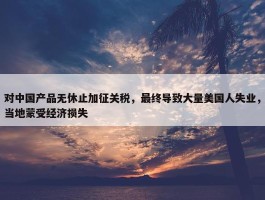 对中国产品无休止加征关税，最终导致大量美国人失业，当地蒙受经济损失