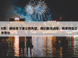 B费：滕哈格下课让我失望，我们都没进球，我觉得自己有责任